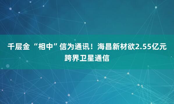 千层金 “相中”信为通讯！海昌新材欲2.55亿元跨界卫星通信