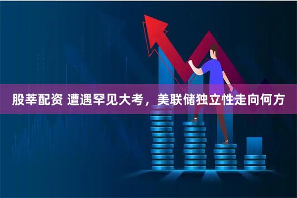 股莘配资 遭遇罕见大考，美联储独立性走向何方