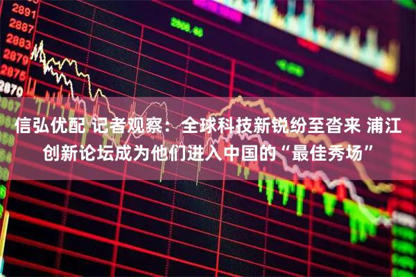 信弘优配 记者观察：全球科技新锐纷至沓来 浦江创新论坛成为他们进入中国的“最佳秀场”