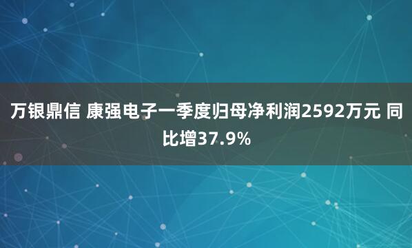 万银鼎信 康强电子一季度归母净利润2592万元 同比增37.9%