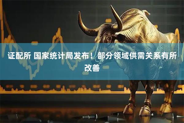 证配所 国家统计局发布！部分领域供需关系有所改善