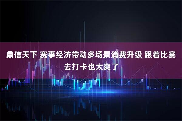 鼎信天下 赛事经济带动多场景消费升级 跟着比赛去打卡也太爽了
