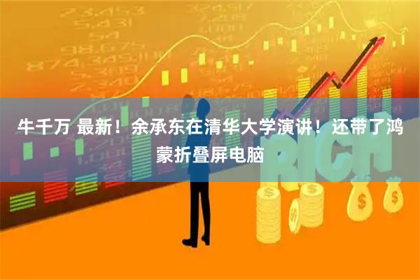 牛千万 最新！余承东在清华大学演讲！还带了鸿蒙折叠屏电脑