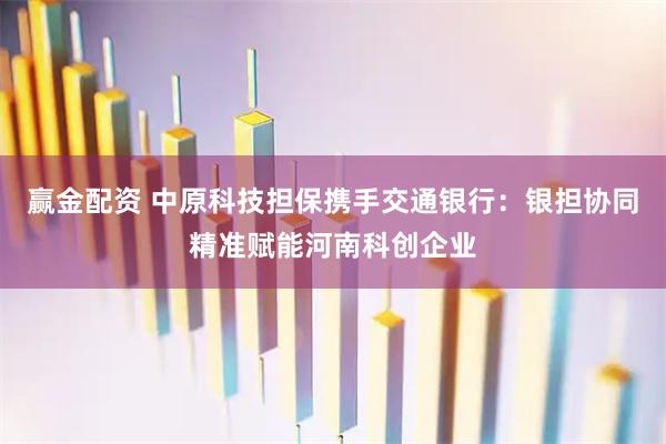 赢金配资 中原科技担保携手交通银行：银担协同精准赋能河南科创企业