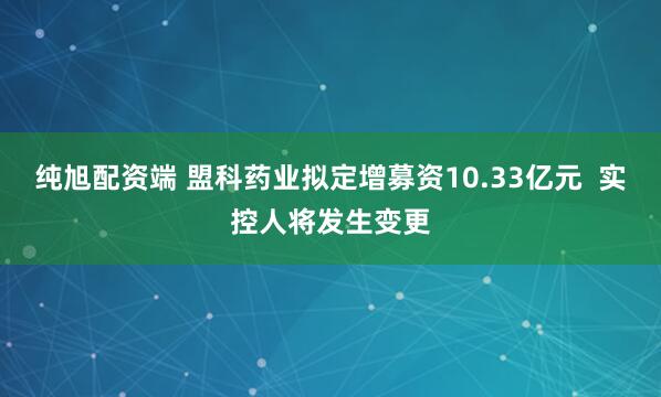 纯旭配资端 盟科药业拟定增募资10.33亿元  实控人将发生变更