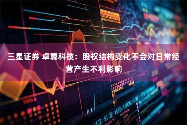 三星证券 卓翼科技：股权结构变化不会对日常经营产生不利影响