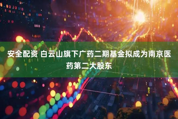 安全配资 白云山旗下广药二期基金拟成为南京医药第二大股东