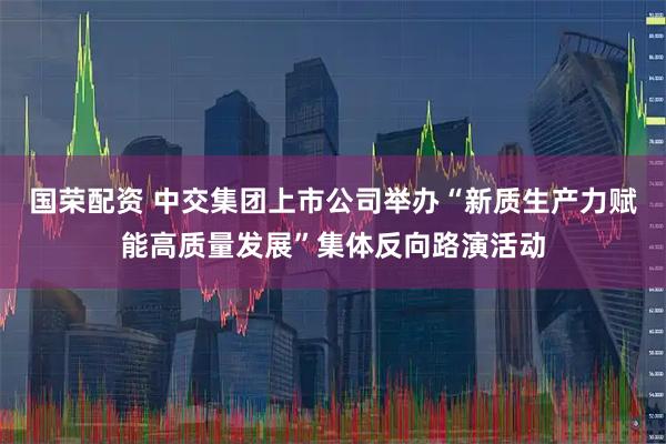国荣配资 中交集团上市公司举办“新质生产力赋能高质量发展”集体反向路演活动