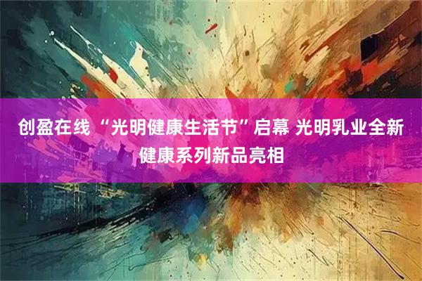 创盈在线 “光明健康生活节”启幕 光明乳业全新健康系列新品亮相