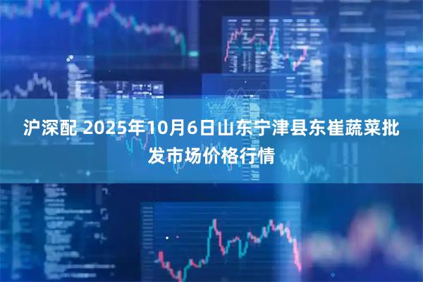 沪深配 2025年10月6日山东宁津县东崔蔬菜批发市场价格行情